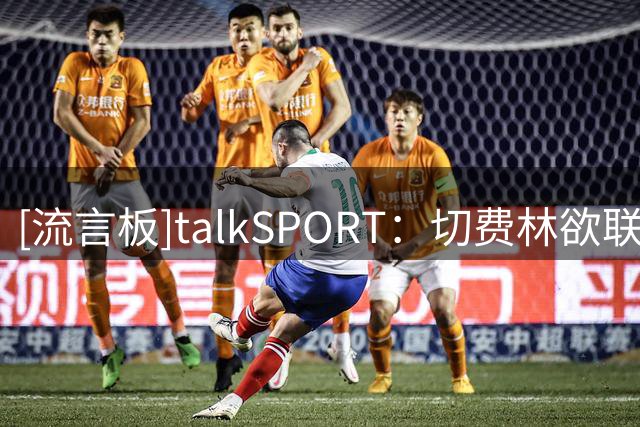 [流言板]talkSPORT：切费林欲联手纳赛尔，拟抵制世俱杯施压因凡蒂诺
